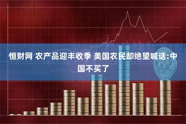 恒财网 农产品迎丰收季 美国农民却绝望喊话:中国不买了