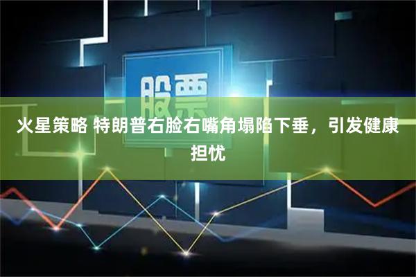 火星策略 特朗普右脸右嘴角塌陷下垂，引发健康担忧