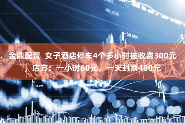 金鼎配资  女子酒店停车4个多小时被收费300元，店方：一小时60元，一天封顶480元