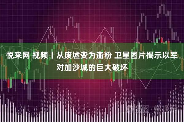 悦来网 视频丨从废墟变为齑粉 卫星图片揭示以军对加沙城的巨大破坏