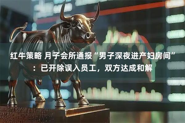 红牛策略 月子会所通报“男子深夜进产妇房间”：已开除误入员工，双方达成和解