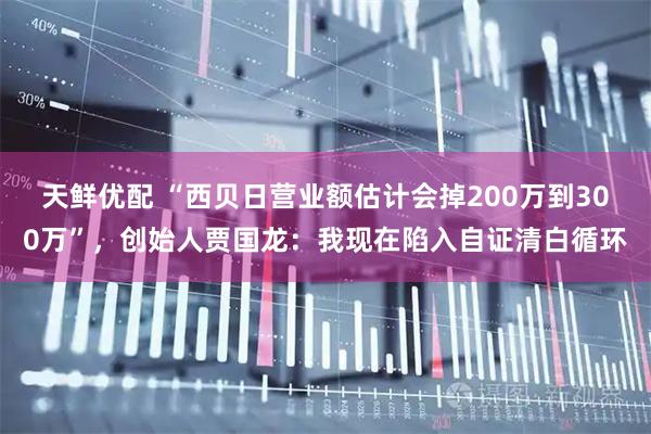 天鲜优配 “西贝日营业额估计会掉200万到300万”，创始人贾国龙：我现在陷入自证清白循环
