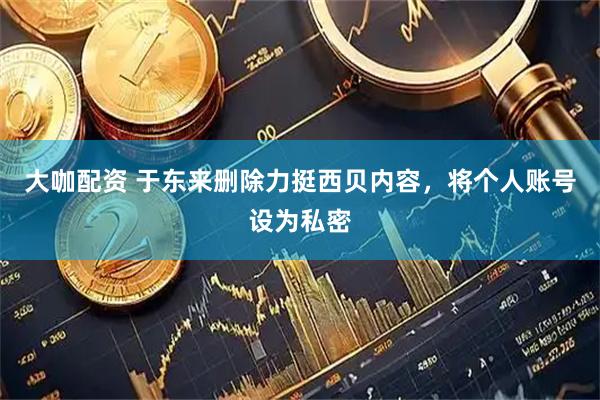 大咖配资 于东来删除力挺西贝内容，将个人账号设为私密