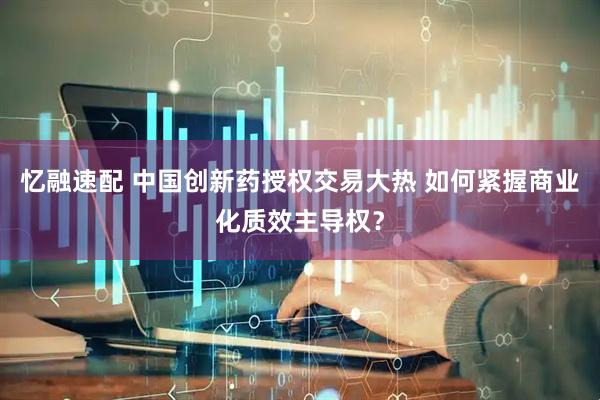 忆融速配 中国创新药授权交易大热 如何紧握商业化质效主导权？