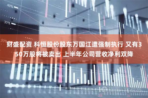 财盛配资 科恒股份股东万国江遭强制执行 又有350万股将被卖出 上半年公司营收净利双降