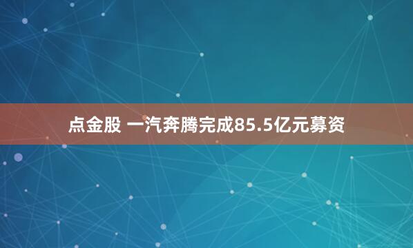 点金股 一汽奔腾完成85.5亿元募资