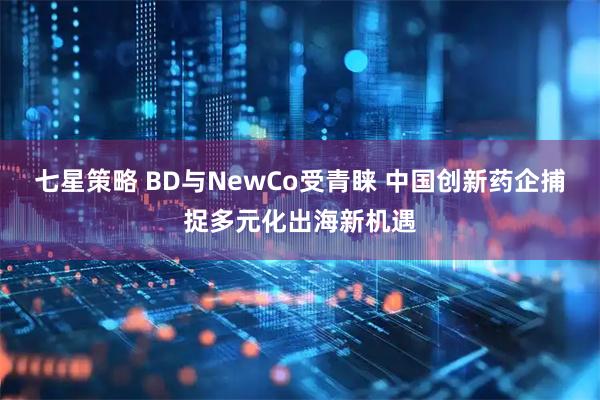 七星策略 BD与NewCo受青睐 中国创新药企捕捉多元化出海新机遇