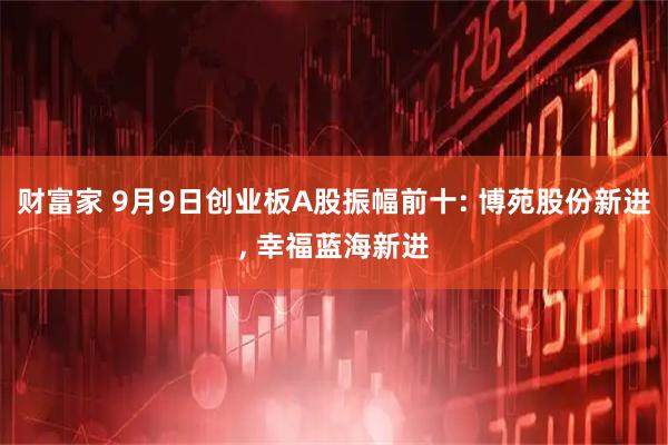 财富家 9月9日创业板A股振幅前十: 博苑股份新进, 幸福蓝海新进