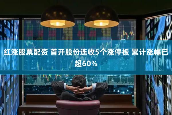 红涨股票配资 首开股份连收5个涨停板 累计涨幅已超60%