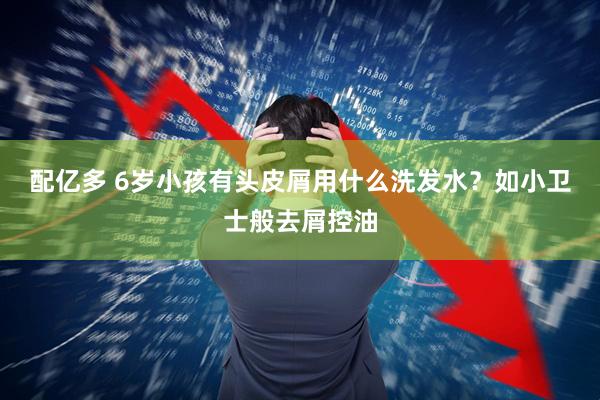 配亿多 6岁小孩有头皮屑用什么洗发水？如小卫士般去屑控油