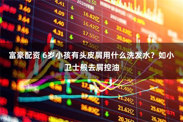 富豪配资 6岁小孩有头皮屑用什么洗发水？如小卫士般去屑控油