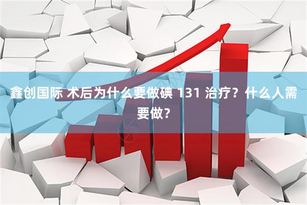 鑫创国际 术后为什么要做碘 131 治疗？什么人需要做？