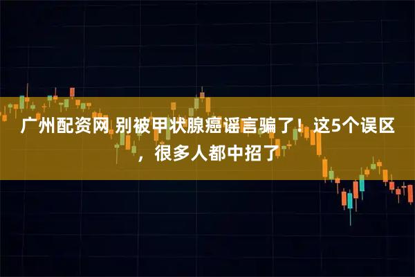 广州配资网 别被甲状腺癌谣言骗了！这5个误区，很多人都中招了
