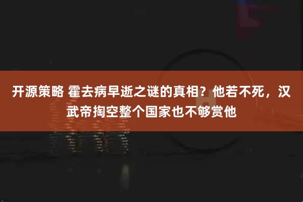开源策略 霍去病早逝之谜的真相？他若不死，汉武帝掏空整个国家也不够赏他