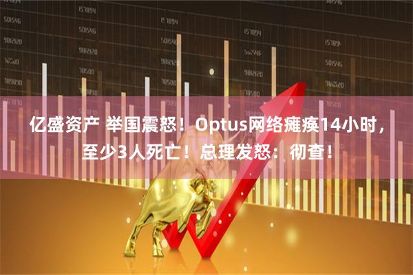 亿盛资产 举国震怒！Optus网络瘫痪14小时，至少3人死亡！总理发怒：彻查！