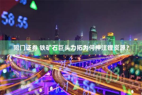 同门证券 铁矿石巨头力拓为何押注锂资源？