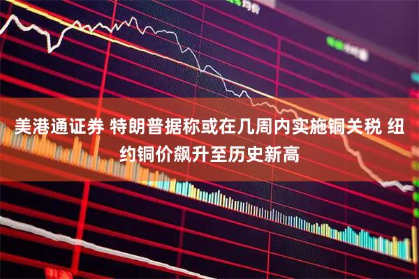 美港通证券 特朗普据称或在几周内实施铜关税 纽约铜价飙升至历史新高