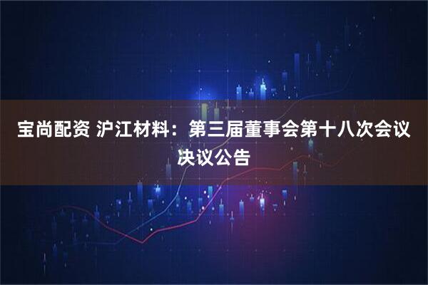 宝尚配资 沪江材料：第三届董事会第十八次会议决议公告