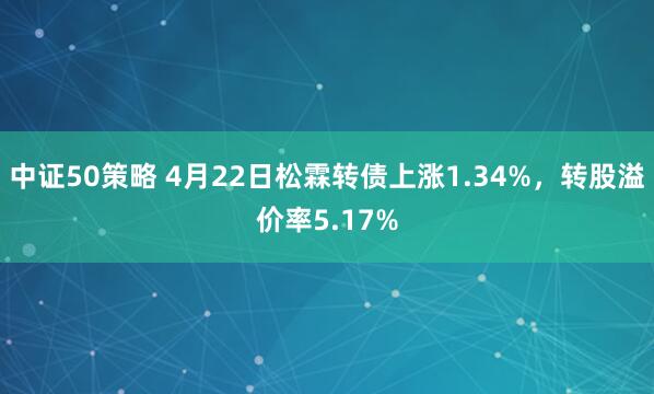 中证50策略 4月22日松霖转债上涨1.34%，转股溢价率5.17%