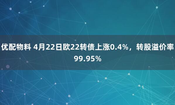 优配物料 4月22日欧22转债上涨0.4%，转股溢价率99.95%