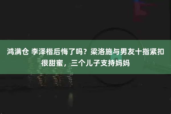 鸿满仓 李泽楷后悔了吗？梁洛施与男友十指紧扣很甜蜜，三个儿子支持妈妈