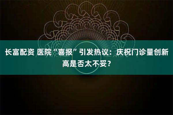 长富配资 医院“喜报”引发热议：庆祝门诊量创新高是否太不妥？