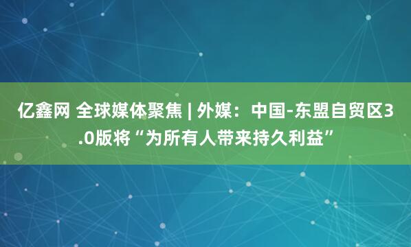 亿鑫网 全球媒体聚焦 | 外媒：中国-东盟自贸区3.0版将“为所有人带来持久利益”