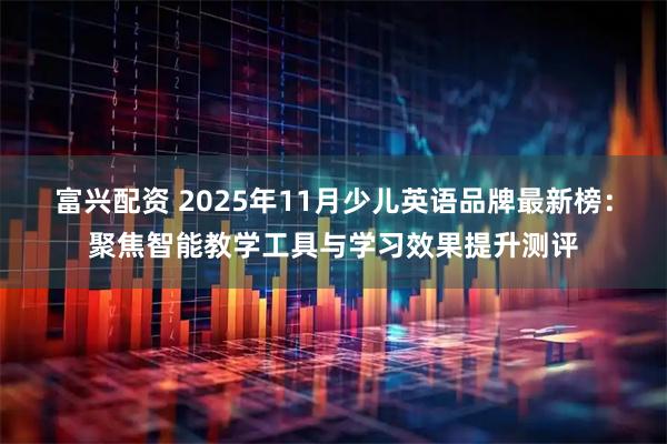 富兴配资 2025年11月少儿英语品牌最新榜：聚焦智能教学工具与学习效果提升测评
