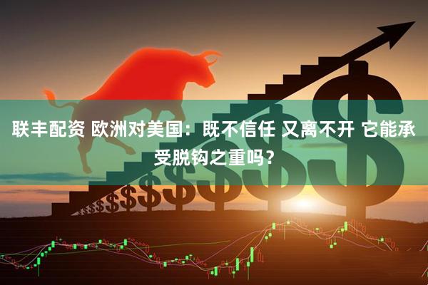 联丰配资 欧洲对美国：既不信任 又离不开 它能承受脱钩之重吗？