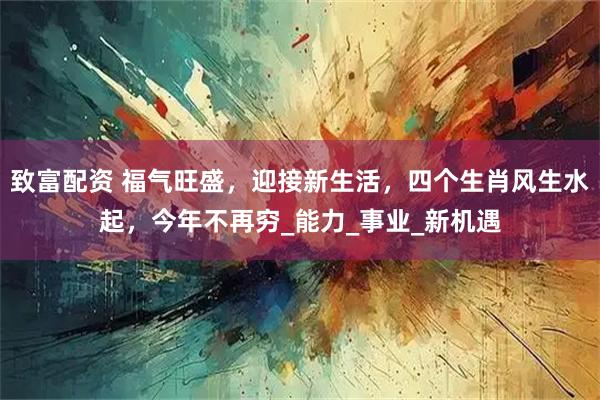 致富配资 福气旺盛，迎接新生活，四个生肖风生水起，今年不再穷_能力_事业_新机遇
