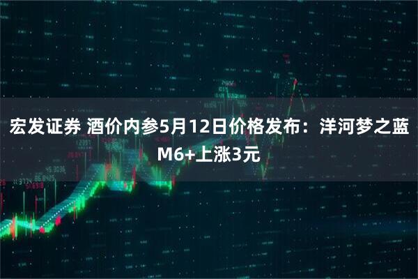 宏发证券 酒价内参5月12日价格发布：洋河梦之蓝M6+上涨3元