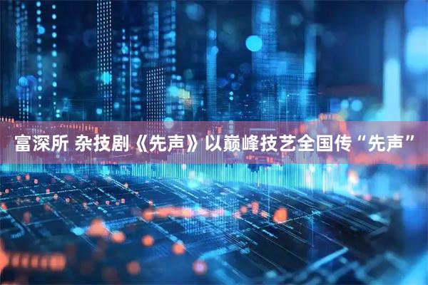 富深所 杂技剧《先声》以巅峰技艺全国传“先声”